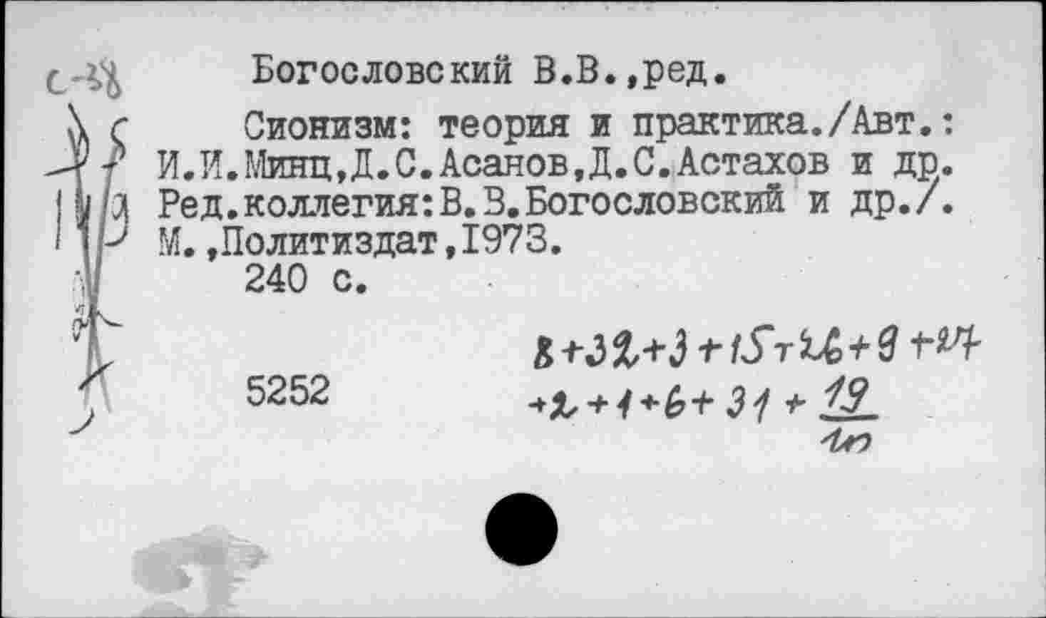 ﻿Богословский В.В.,ред.
\ г Сионизм: теория и практика./Авт.: РР? И.И.МинцД.С.Асанов.Д.С.Астахов и др. I г;0| Ред.коллегия:В.3.Богословский и др./. I1Р М.»Политиздат,1973.
-.у	240 с.
,?Г
5252	3^ -ь 19